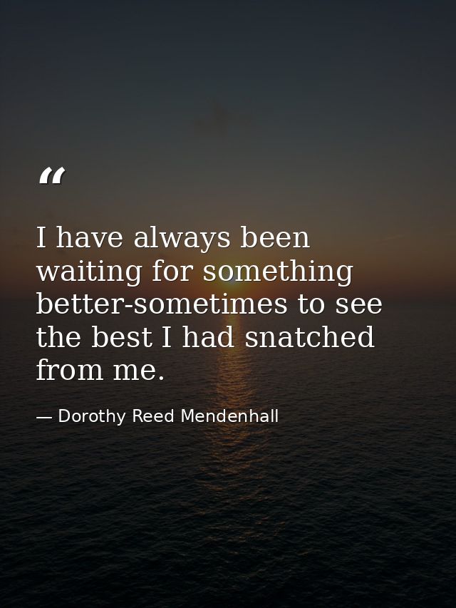 I have always been waiting for something better-sometimes to see the best I had snatched from me. — Dorothy Reed Mendenhall