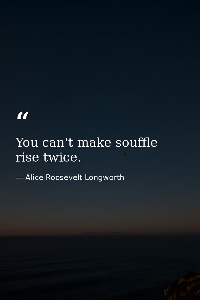 You can't make souffle rise twice. — Alice Roosevelt Longworth
