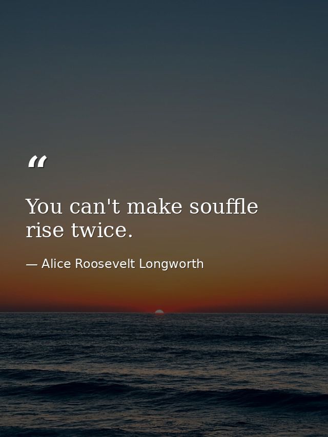 You can't make souffle rise twice. — Alice Roosevelt Longworth