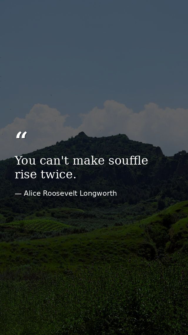 You can't make souffle rise twice. — Alice Roosevelt Longworth