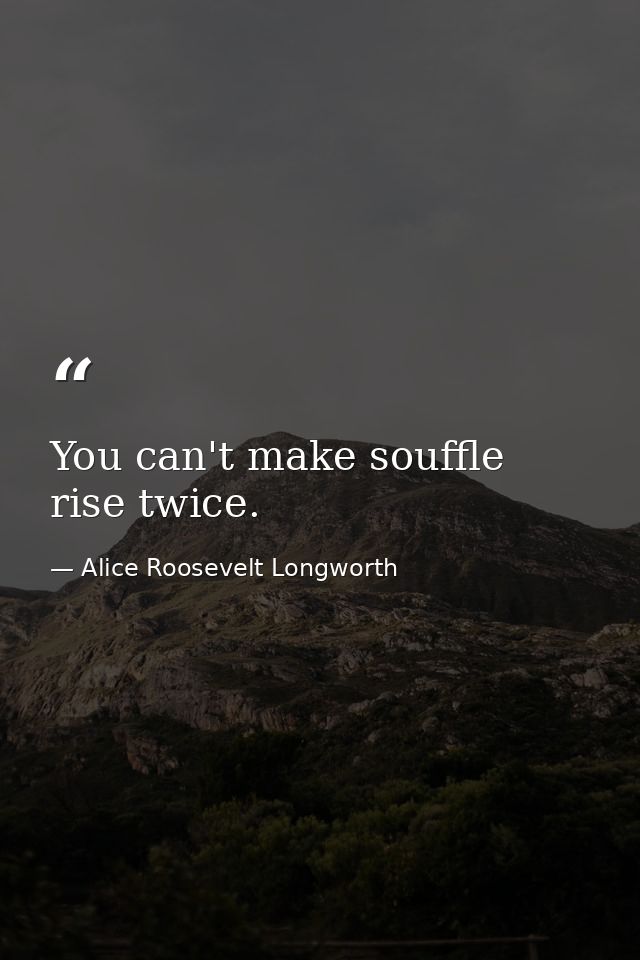 You can't make souffle rise twice. — Alice Roosevelt Longworth