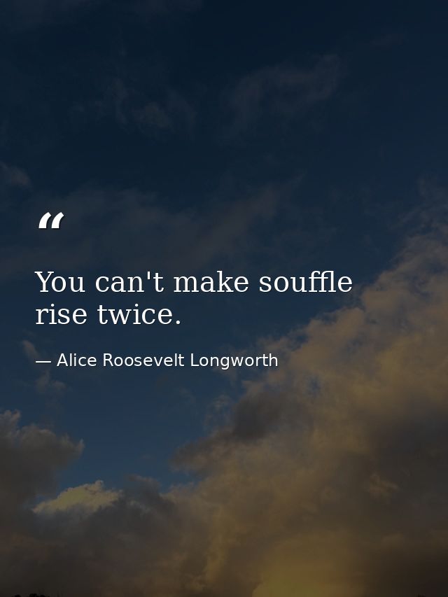 You can't make souffle rise twice. — Alice Roosevelt Longworth