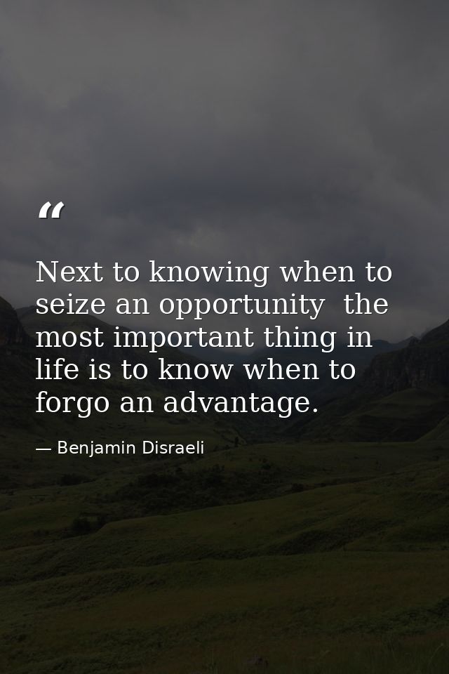 Next to knowing when to seize an opportunity  the most important thing in life is to know when to forgo an advantage. — Benjamin Disraeli