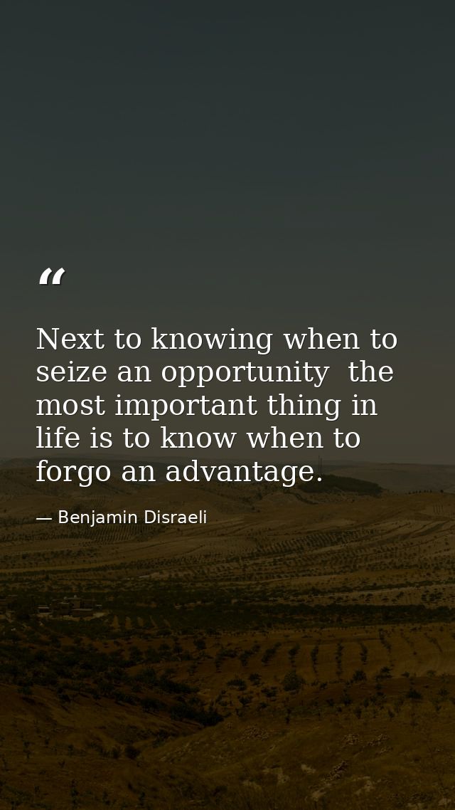 Next to knowing when to seize an opportunity  the most important thing in life is to know when to forgo an advantage. — Benjamin Disraeli