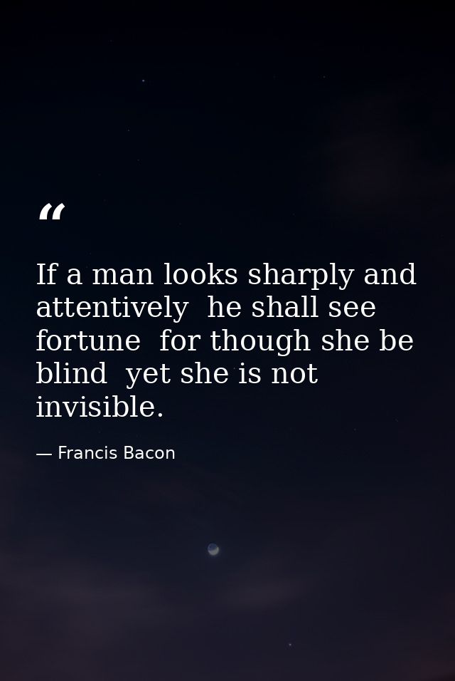 If a man looks sharply and attentively  he shall see fortune  for though she be blind  yet she is not invisible. — Francis Bacon