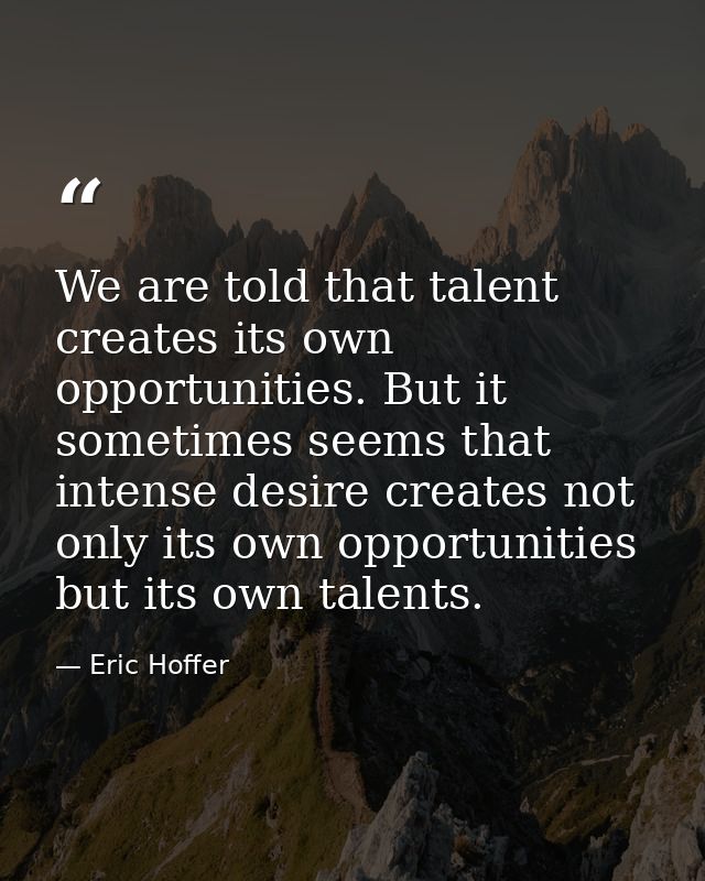 We are told that talent creates its own opportunities. But it sometimes seems that intense desire creates not only its o — Eric Hoffer