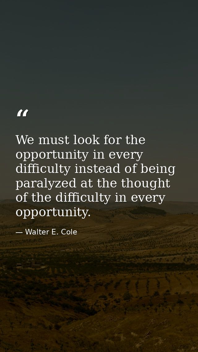 We must look for the opportunity in every difficulty instead of being paralyzed at the thought of the difficulty in ever — Walter E. Cole