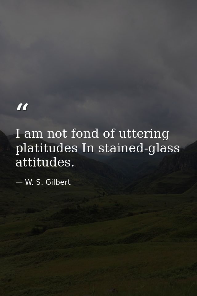 I am not fond of uttering platitudes In stained-glass attitudes. — W. S. Gilbert