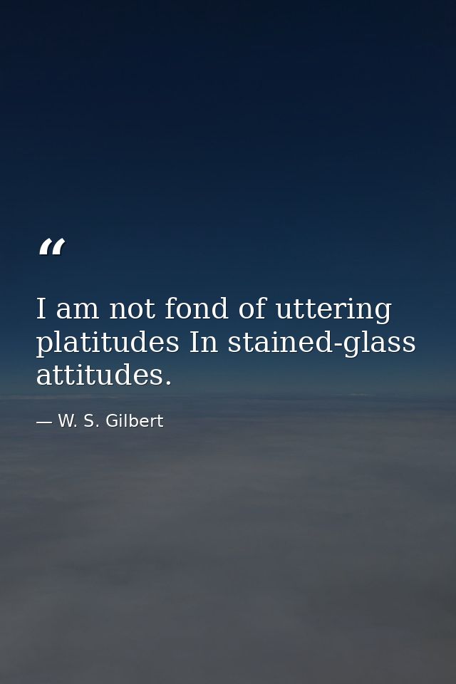 I am not fond of uttering platitudes In stained-glass attitudes. — W. S. Gilbert