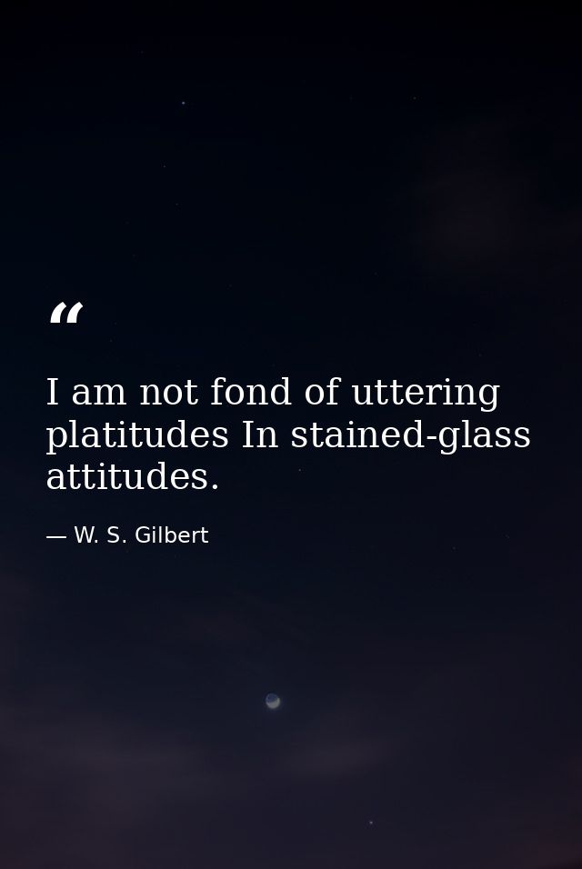 I am not fond of uttering platitudes In stained-glass attitudes. — W. S. Gilbert