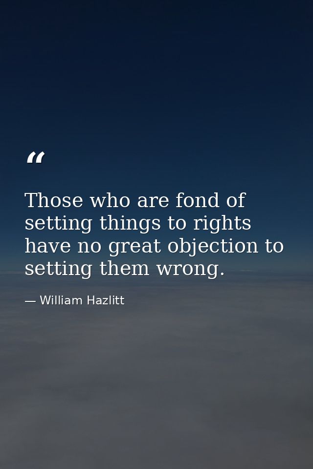 Those who are fond of setting things to rights have no great objection to setting them wrong. — William Hazlitt