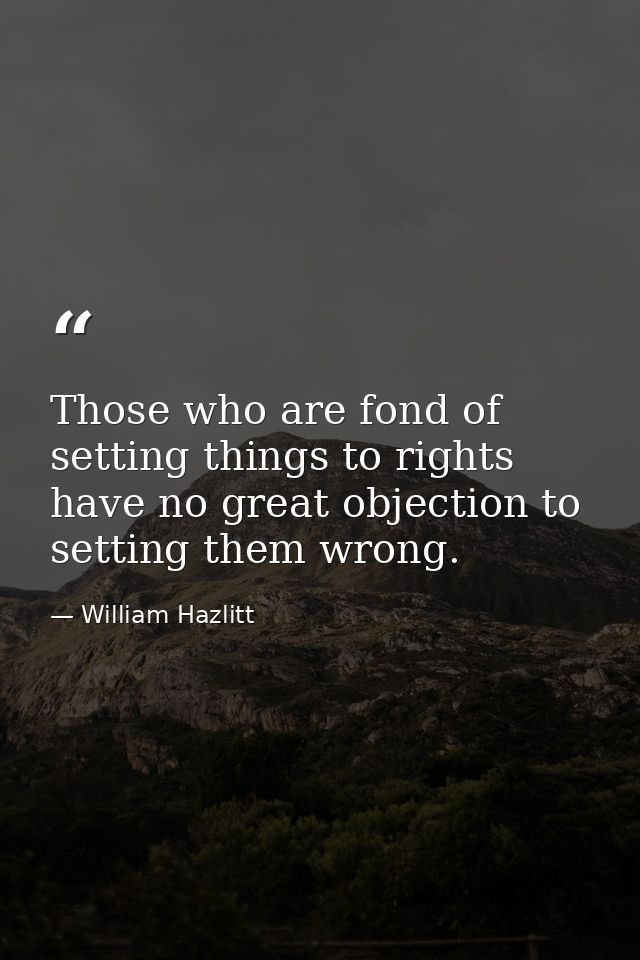 Those who are fond of setting things to rights have no great objection to setting them wrong. — William Hazlitt