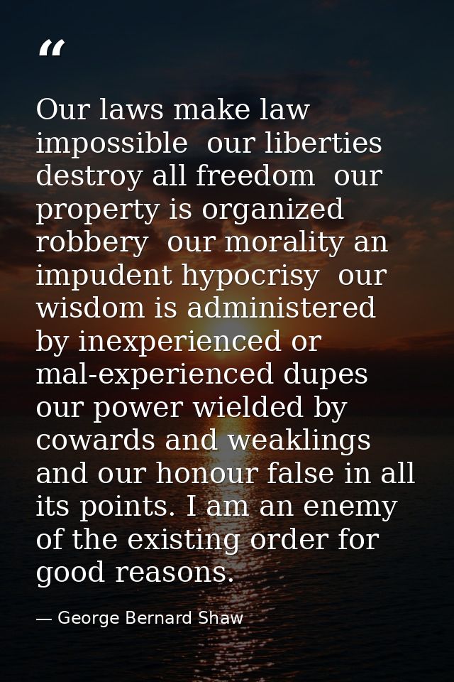 Our laws make law impossible  our liberties destroy all freedom  our property is organized robbery  our morality an impu — George Bernard Shaw
