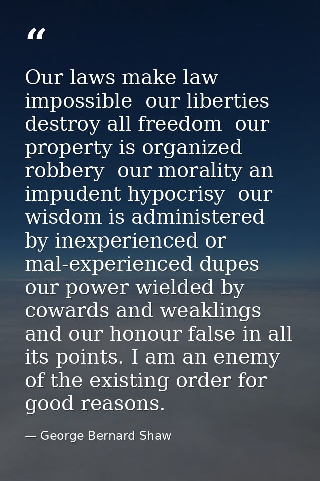 Our laws make law impossible  our liberties destroy all freedom  our property is organized robbery  our morality an impu — George Bernard Shaw