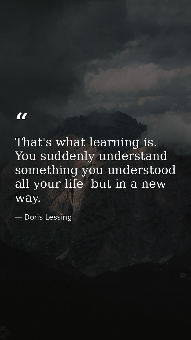 That's what learning is. You suddenly understand something you understood all your life  but in a new way. — Doris Lessing
