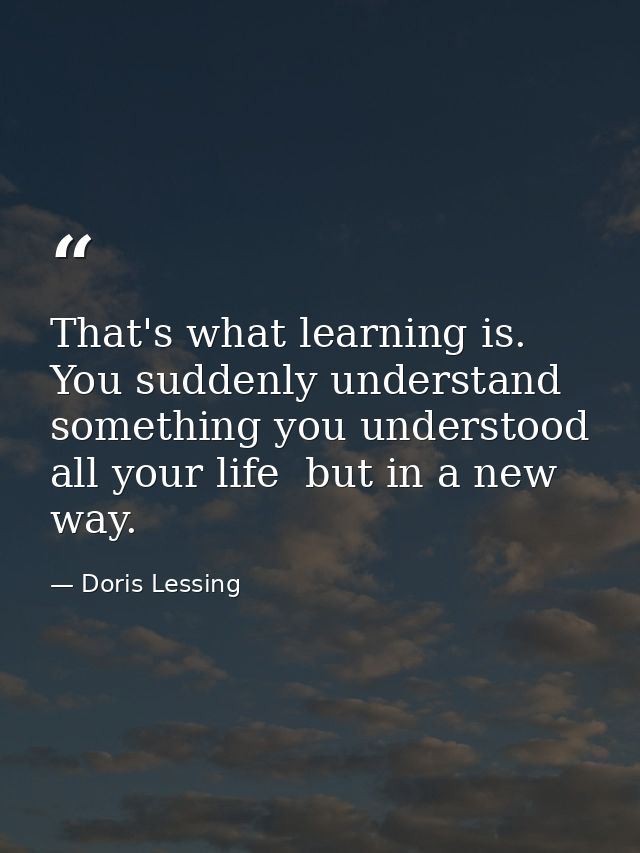 That's what learning is. You suddenly understand something you understood all your life  but in a new way. — Doris Lessing