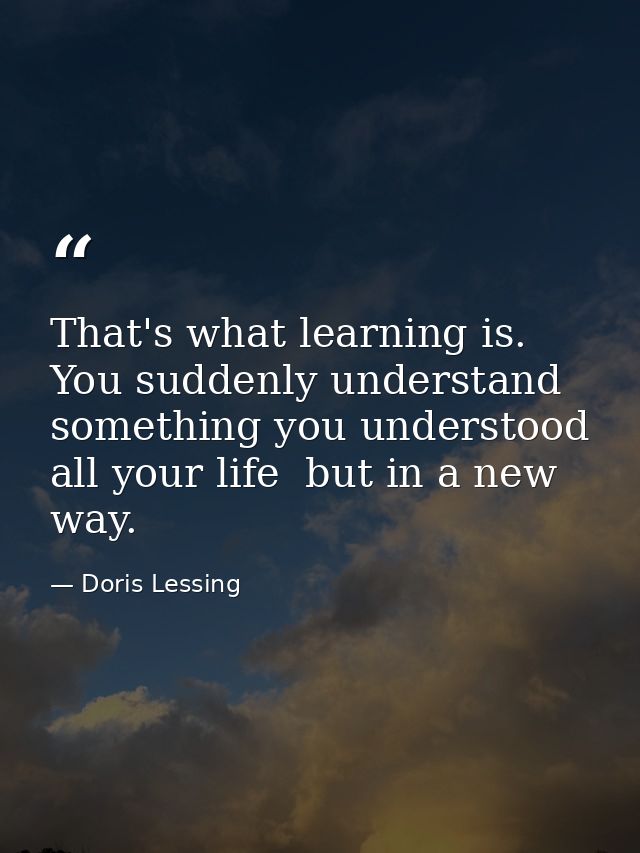 That's what learning is. You suddenly understand something you understood all your life  but in a new way. — Doris Lessing
