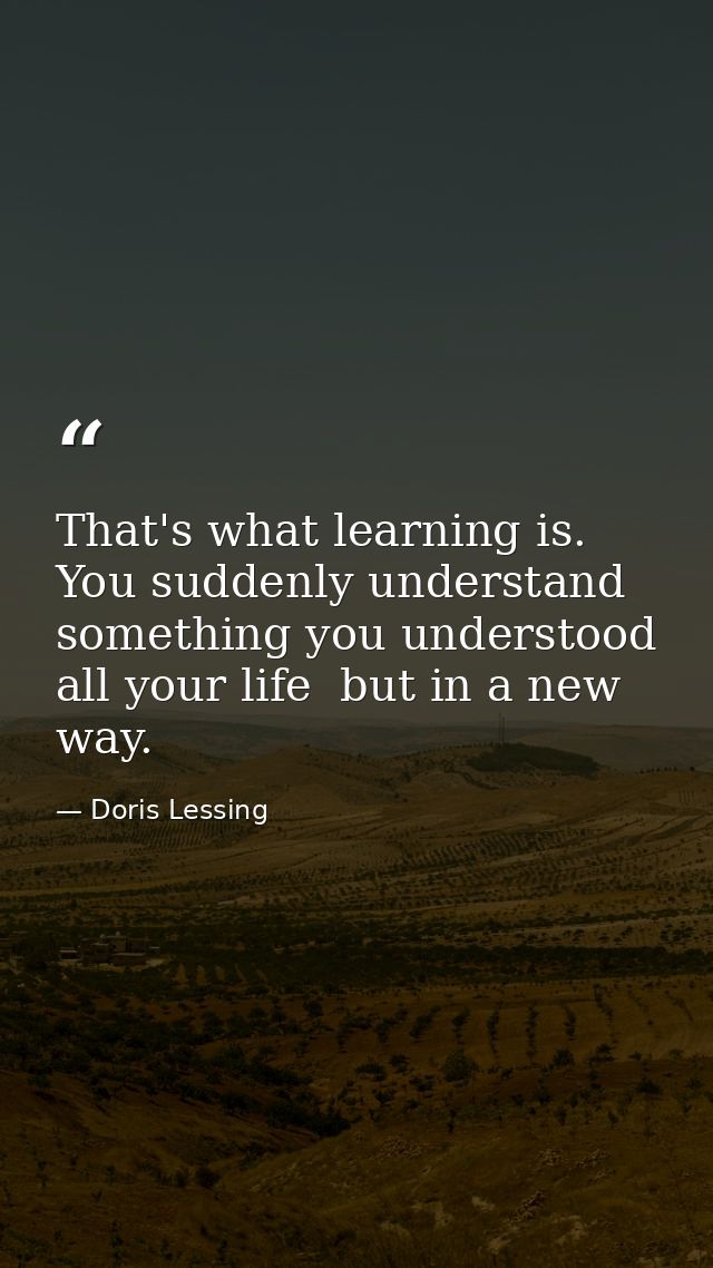 That's what learning is. You suddenly understand something you understood all your life  but in a new way. — Doris Lessing