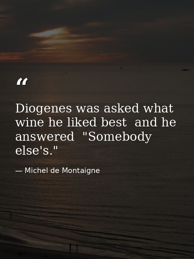 Diogenes was asked what wine he liked best  and he answered  "Somebody else's." — Michel de Montaigne