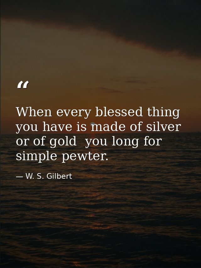 When every blessed thing you have is made of silver  or of gold  you long for simple pewter. — W. S. Gilbert
