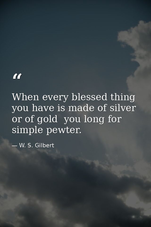 When every blessed thing you have is made of silver  or of gold  you long for simple pewter. — W. S. Gilbert