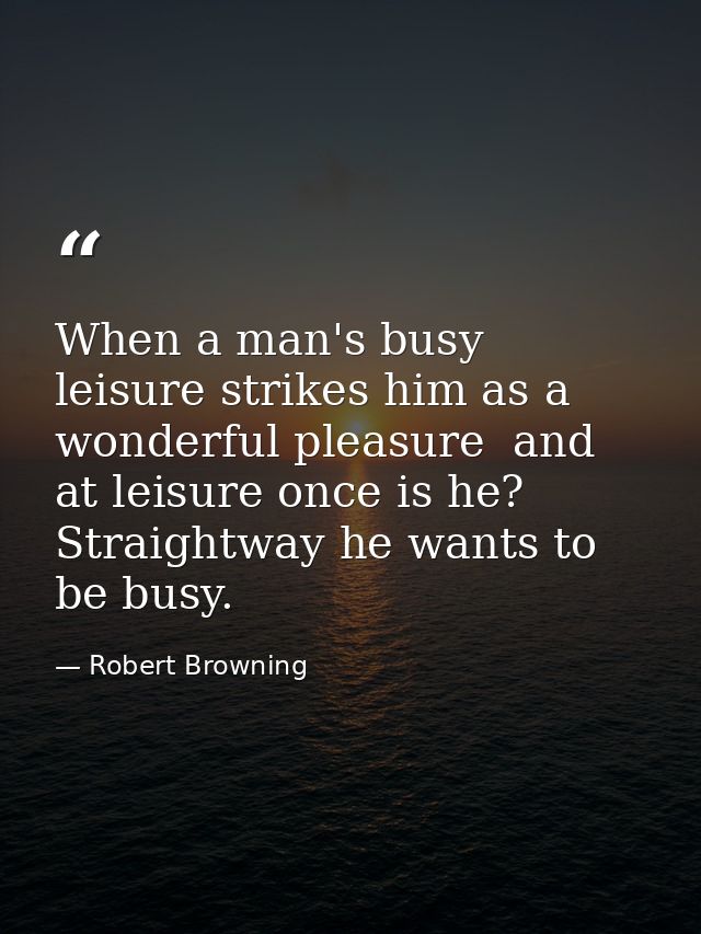 When a man's busy  leisure strikes him as a wonderful pleasure  and at leisure once is he? Straightway he wants to be bu — Robert Browning