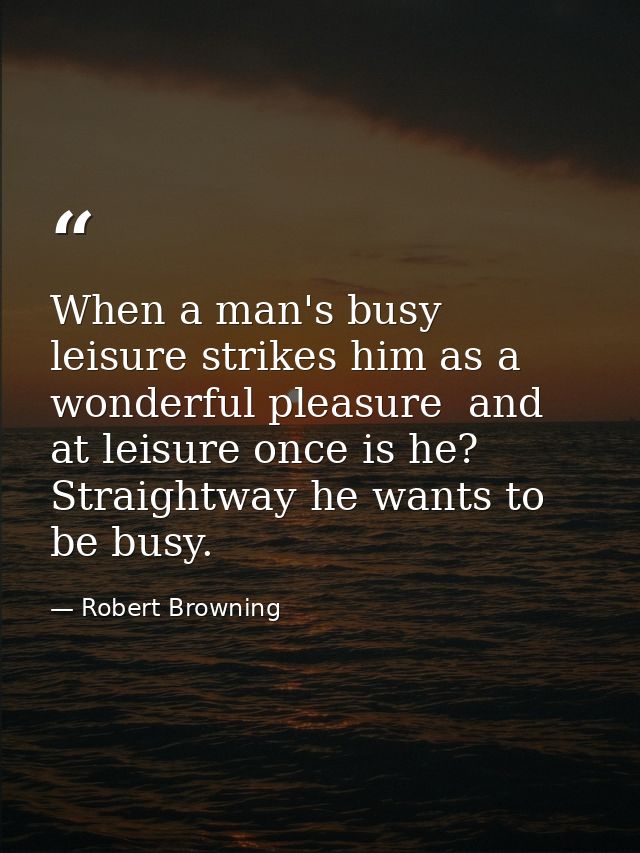 When a man's busy  leisure strikes him as a wonderful pleasure  and at leisure once is he? Straightway he wants to be bu — Robert Browning
