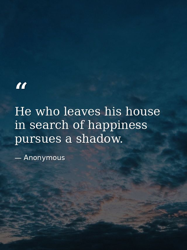 He who leaves his house in search of happiness pursues a shadow. — Anonymous