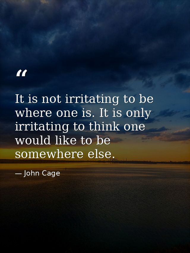 It is not irritating to be where one is. It is only irritating to think one would like to be somewhere else. — John Cage