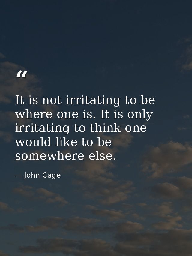It is not irritating to be where one is. It is only irritating to think one would like to be somewhere else. — John Cage