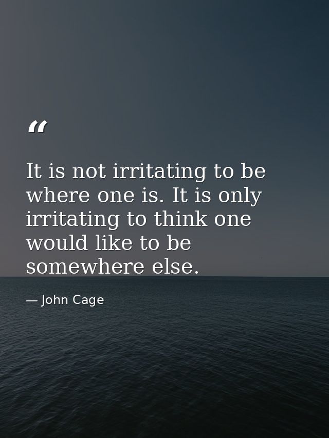 It is not irritating to be where one is. It is only irritating to think one would like to be somewhere else. — John Cage