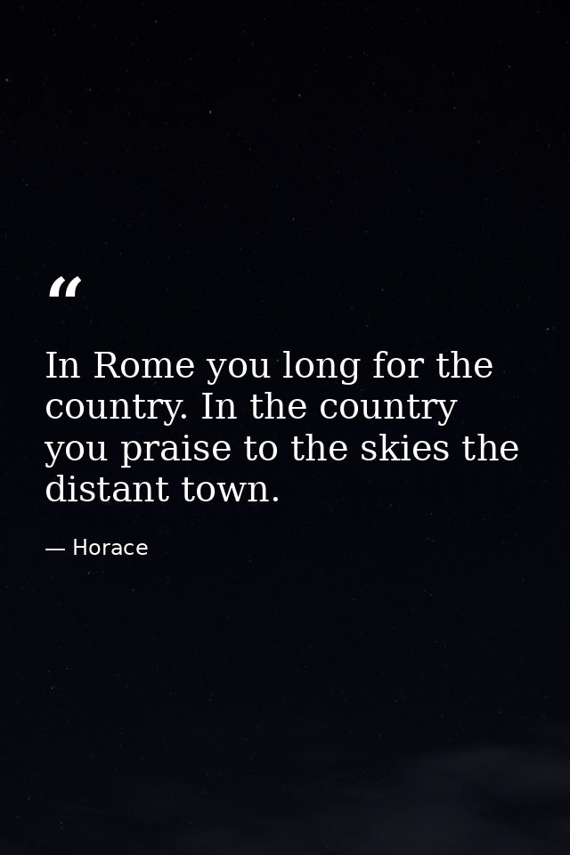 In Rome you long for the country. In the country you praise to the skies the distant town. — Horace