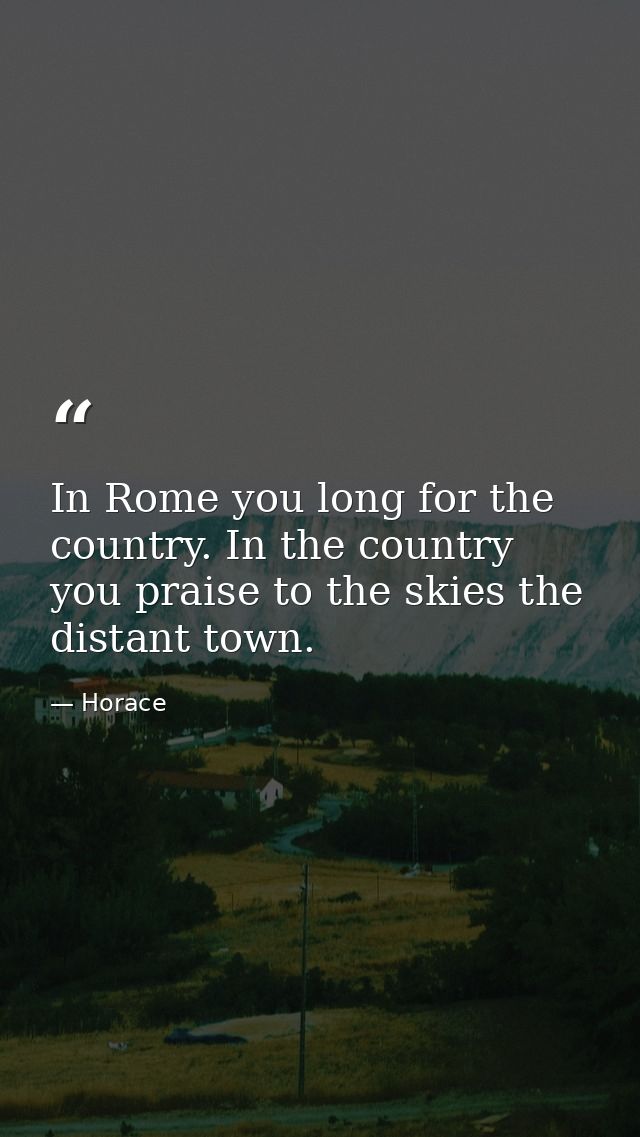 In Rome you long for the country. In the country you praise to the skies the distant town. — Horace