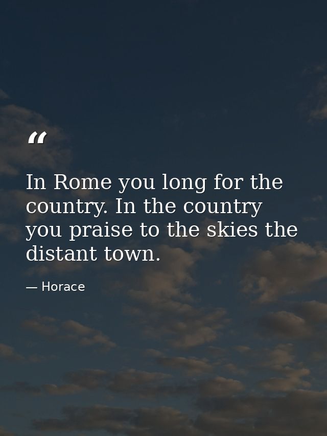 In Rome you long for the country. In the country you praise to the skies the distant town. — Horace
