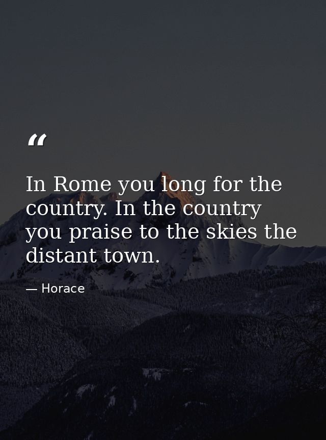 In Rome you long for the country. In the country you praise to the skies the distant town. — Horace