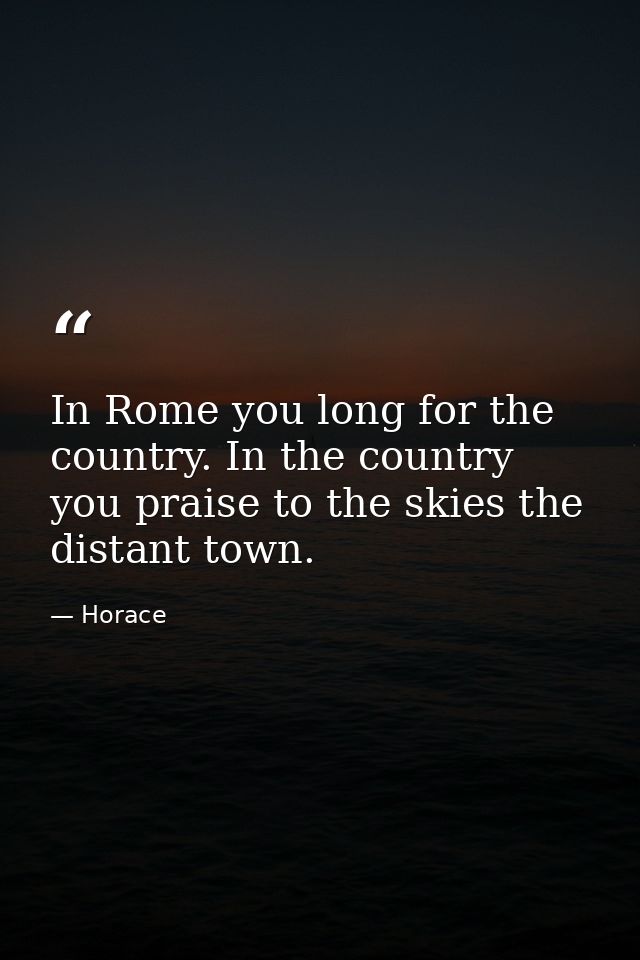 In Rome you long for the country. In the country you praise to the skies the distant town. — Horace