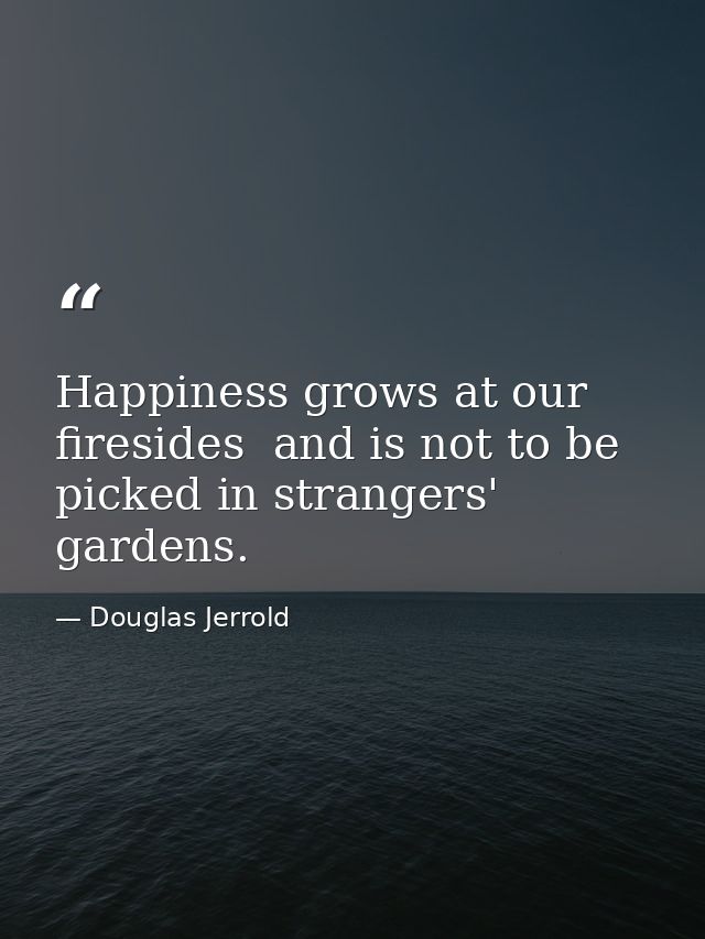 Happiness grows at our firesides  and is not to be picked in strangers' gardens. — Douglas Jerrold