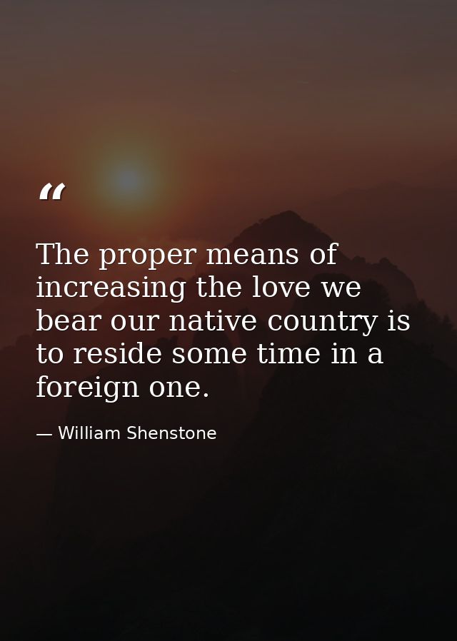 The proper means of increasing the love we bear our native country is to reside some time in a foreign one. — William Shenstone