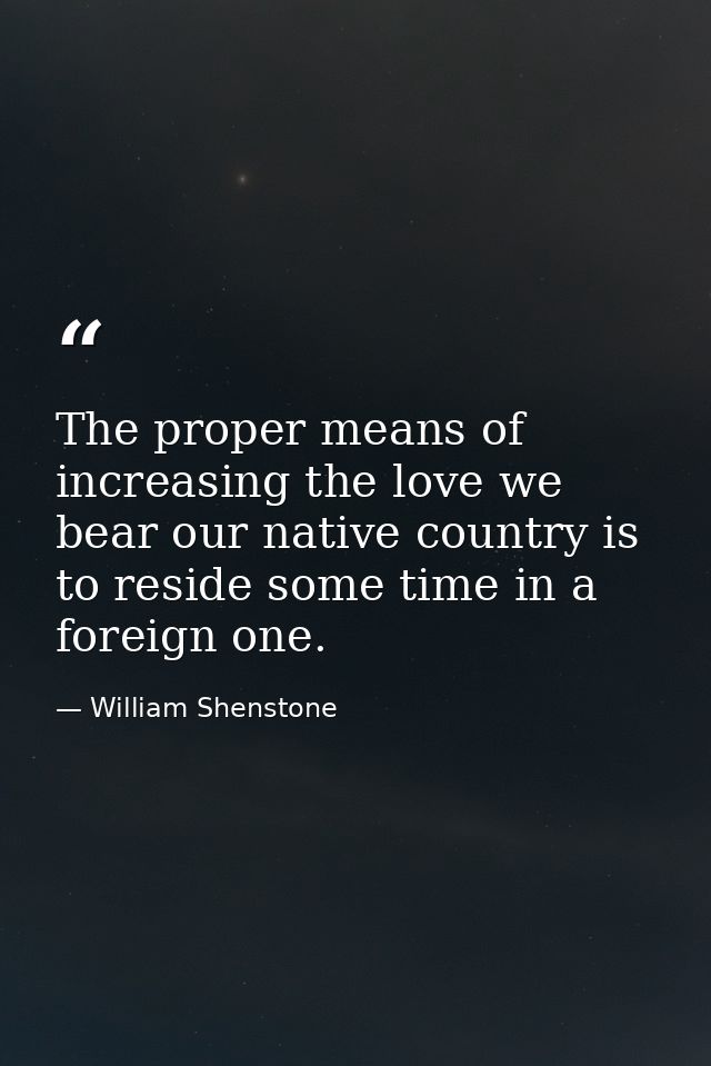 The proper means of increasing the love we bear our native country is to reside some time in a foreign one. — William Shenstone