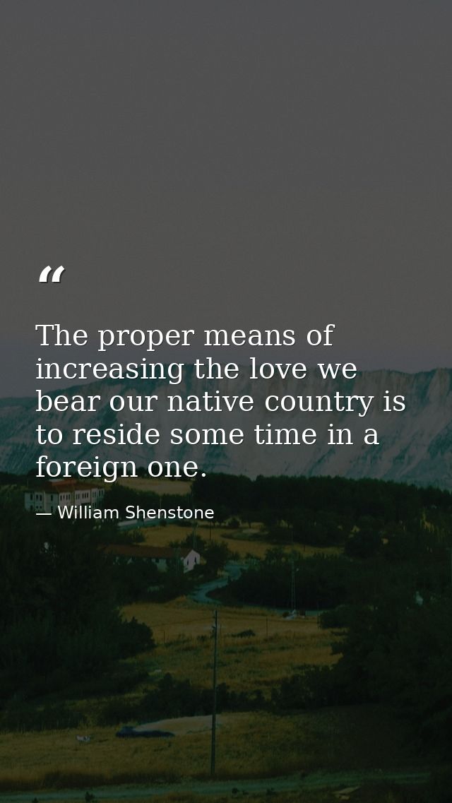 The proper means of increasing the love we bear our native country is to reside some time in a foreign one. — William Shenstone