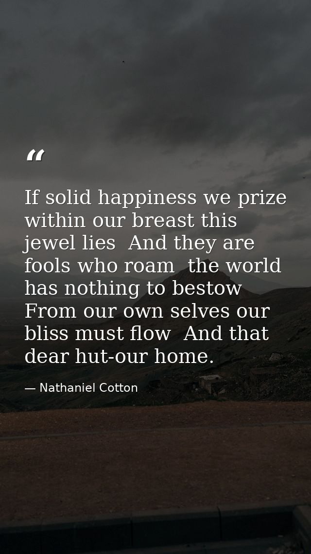 If solid happiness we prize  within our breast this jewel lies  And they are fools who roam  the world has nothing to be — Nathaniel Cotton