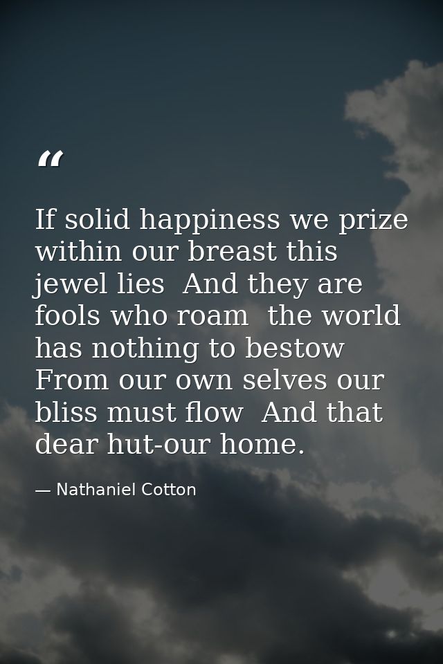 If solid happiness we prize  within our breast this jewel lies  And they are fools who roam  the world has nothing to be — Nathaniel Cotton