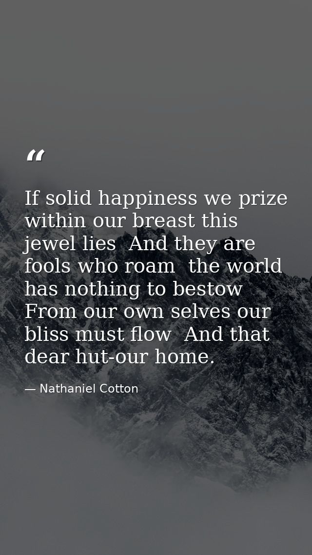 If solid happiness we prize  within our breast this jewel lies  And they are fools who roam  the world has nothing to be — Nathaniel Cotton