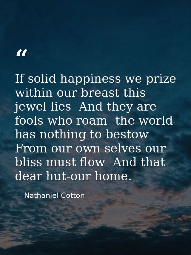 If solid happiness we prize  within our breast this jewel lies  And they are fools who roam  the world has nothing to be — Nathaniel Cotton