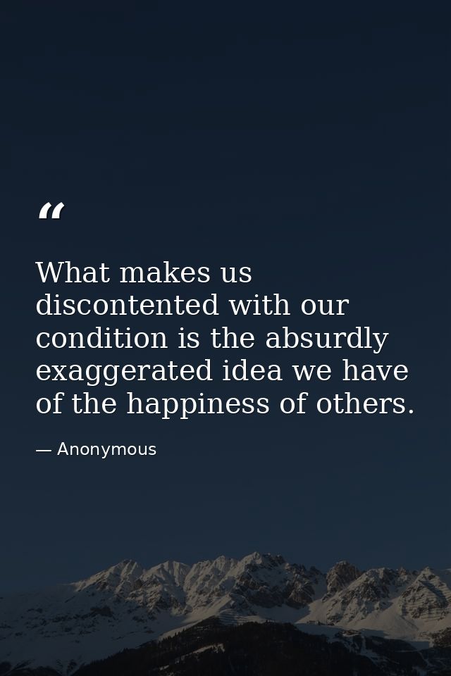 What makes us discontented with our condition is the absurdly exaggerated idea we have of the happiness of others. — Anonymous