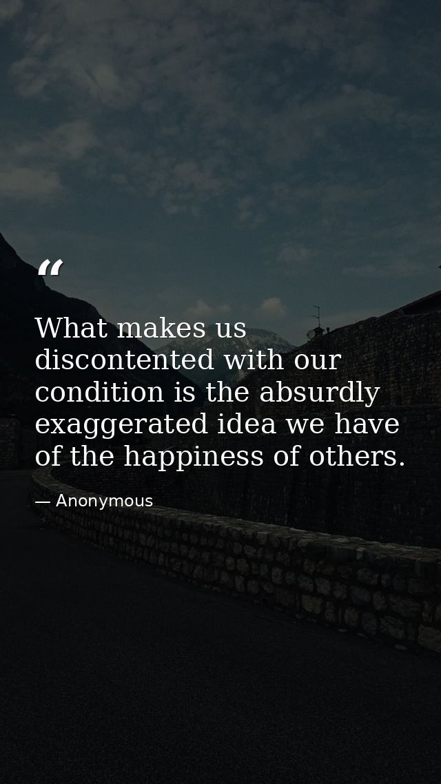 What makes us discontented with our condition is the absurdly exaggerated idea we have of the happiness of others. — Anonymous