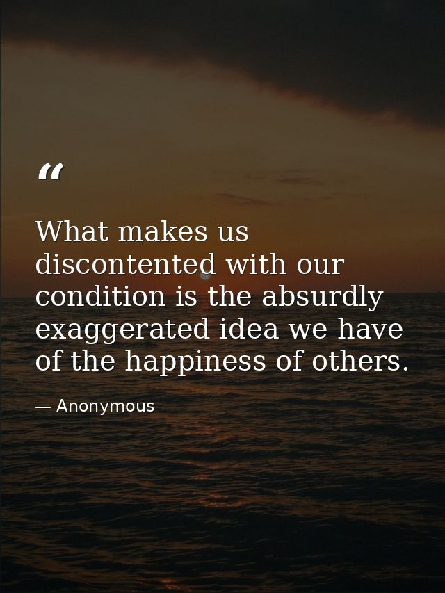 What makes us discontented with our condition is the absurdly exaggerated idea we have of the happiness of others. — Anonymous