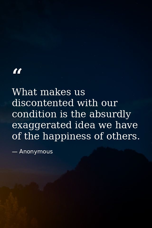 What makes us discontented with our condition is the absurdly exaggerated idea we have of the happiness of others. — Anonymous