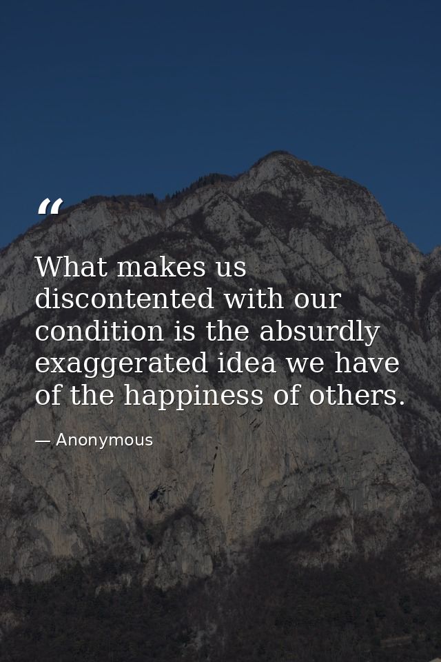 What makes us discontented with our condition is the absurdly exaggerated idea we have of the happiness of others. — Anonymous