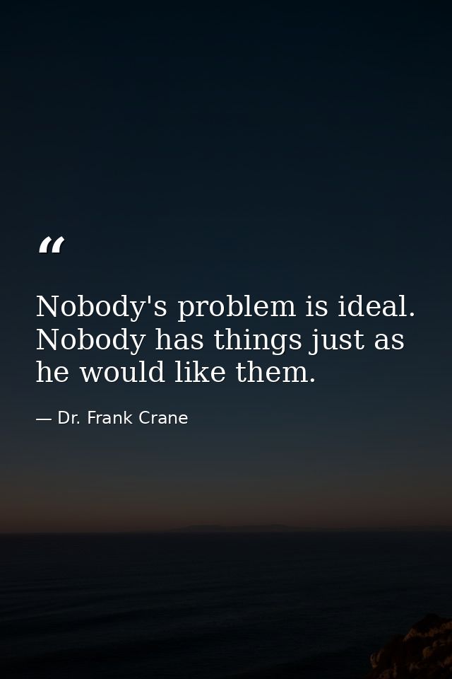Nobody's problem is ideal. Nobody has things just as he would like them. — Dr. Frank Crane